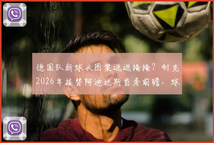 德国队新球衣图案遮遮掩掩?耐克2026年接替阿迪达斯首秀前瞻,球衣谍照、价格与球迷购买分析