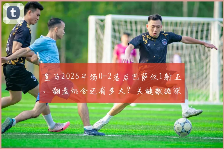 皇马2026半场0-2落后巴萨仅1射正,翻盘机会还有多大?关键数据深度解析