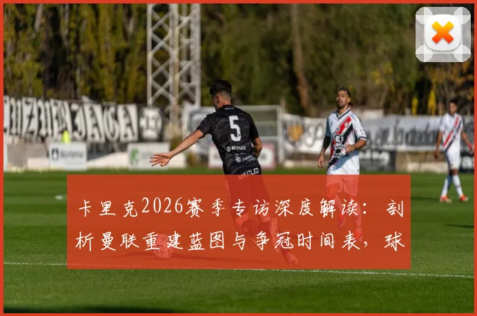 卡里克2026赛季专访深度解读:剖析曼联重建蓝图与争冠时间表,球迷还需等待多久?