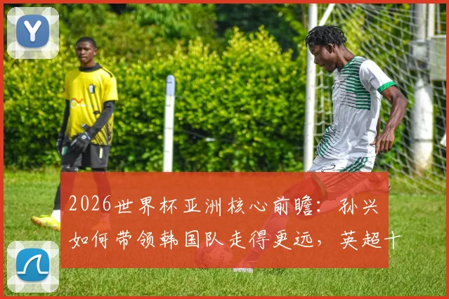 2026世界杯亚洲核心前瞻:孙兴慜如何带领韩国队走得更远,英超十年巅峰全解析