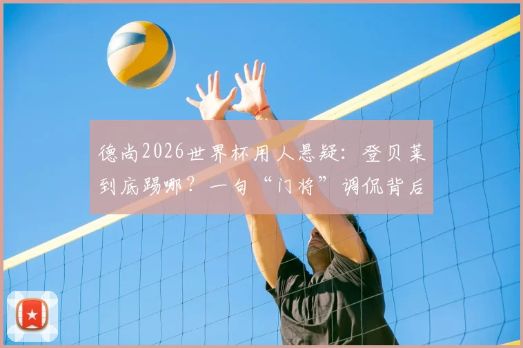 德尚2026世界杯用人悬疑：登贝莱到底踢哪？一句“门将”调侃背后，法国队战术板如何排兵布阵